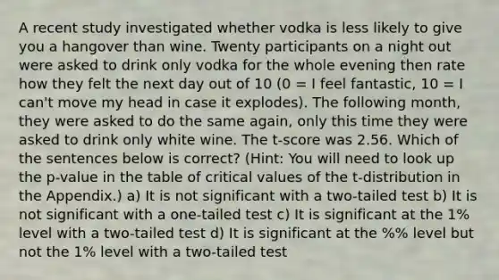 A recent study investigated whether vodka is less likely to give you a hangover than wine. Twenty participants on a night out were asked to drink only vodka for the whole evening then rate how they felt the next day out of 10 (0 = I feel fantastic, 10 = I can't move my head in case it explodes). The following month, they were asked to do the same again, only this time they were asked to drink only white wine. The t-score was 2.56. Which of the sentences below is correct? (Hint: You will need to look up the p-value in the table of critical values of the t-distribution in the Appendix.) a) It is not significant with a two-tailed test b) It is not significant with a one-tailed test c) It is significant at the 1% level with a two-tailed test d) It is significant at the %% level but not the 1% level with a two-tailed test