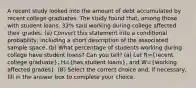 A recent study looked into the amount of debt accumulated by recent college graduates. The study found​ that, among those with student​ loans, 33​% said working during college affected their grades. ​(a) Convert this statement into a conditional​ probability, including a short description of the associated sample space. ​(b) What percentage of students working during college have student​ loans? Can you​ tell? ​(a) Let R=​(recent college​ graduate), H=​(has student​ loans), and W=​(working affected​ grades). (B) Select the correct choice​ and, if​ necessary, fill in the answer box to complete your choice.