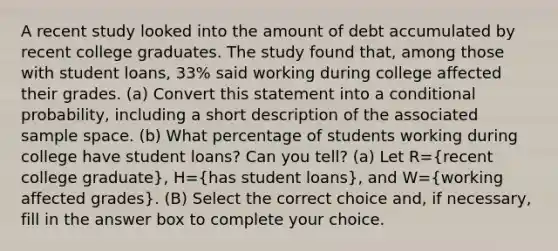 A recent study looked into the amount of debt accumulated by recent college graduates. The study found​ that, among those with student​ loans, 33​% said working during college affected their grades. ​(a) Convert this statement into a conditional​ probability, including a short description of the associated sample space. ​(b) What percentage of students working during college have student​ loans? Can you​ tell? ​(a) Let R=​(recent college​ graduate), H=​(has student​ loans), and W=​(working affected​ grades). (B) Select the correct choice​ and, if​ necessary, fill in the answer box to complete your choice.