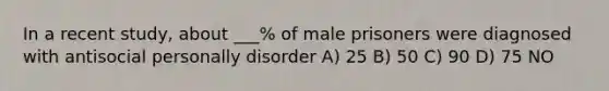 In a recent study, about ___% of male prisoners were diagnosed with antisocial personally disorder A) 25 B) 50 C) 90 D) 75 NO