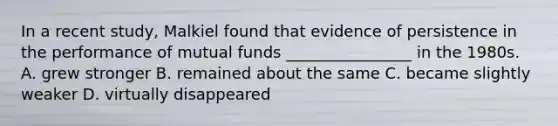 In a recent study, Malkiel found that evidence of persistence in the performance of mutual funds ________________ in the 1980s. A. grew stronger B. remained about the same C. became slightly weaker D. virtually disappeared