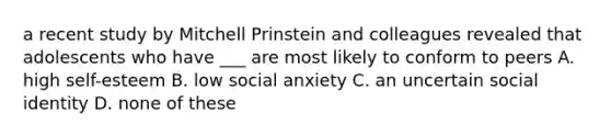 a recent study by Mitchell Prinstein and colleagues revealed that adolescents who have ___ are most likely to conform to peers A. high self-esteem B. low social anxiety C. an uncertain social identity D. none of these