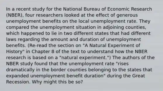 In a recent study for the National Bureau of Economic Research​ (NBER), four researchers looked at the effect of generous unemployment benefits on the local <a href='https://www.questionai.com/knowledge/kh7PJ5HsOk-unemployment-rate' class='anchor-knowledge'>unemployment rate</a>. They compared the unemployment situation in adjoining​ counties, which happened to lie in two different states that had different laws regarding the amount and duration of unemployment benefits.​ (Re-read the section on​ "A Natural Experiment of​ History" in Chapter 8 of the text to understand how the NBER research is based on a​ "natural experiment.") The authors of the NBER study found that the unemployment rate​ "rises dramatically in the border counties belonging to the states that expanded unemployment benefit​ duration" during the Great Recession. Why might this be​ so?