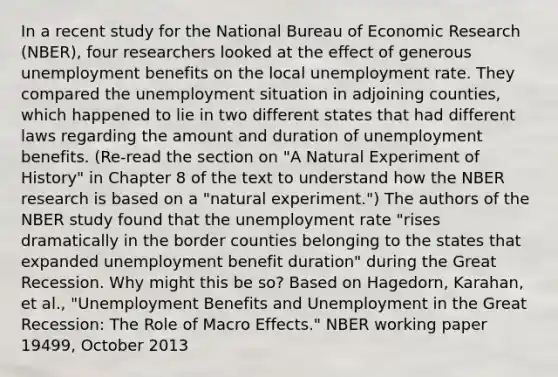 In a recent study for the National Bureau of Economic Research​ (NBER), four researchers looked at the effect of generous unemployment benefits on the local unemployment rate. They compared the unemployment situation in adjoining​ counties, which happened to lie in two different states that had different laws regarding the amount and duration of unemployment benefits.​ (Re-read the section on​ "A Natural Experiment of​ History" in Chapter 8 of the text to understand how the NBER research is based on a​ "natural experiment.") The authors of the NBER study found that the unemployment rate​ "rises dramatically in the border counties belonging to the states that expanded unemployment benefit​ duration" during the Great Recession. Why might this be​ so? Based on​ Hagedorn, Karahan, et​ al., "Unemployment Benefits and Unemployment in the Great​ Recession: The Role of Macro​ Effects." NBER working paper​ 19499, October 2013