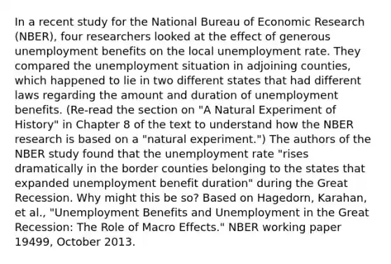 In a recent study for the National Bureau of Economic Research​ (NBER), four researchers looked at the effect of generous unemployment benefits on the local unemployment rate. They compared the unemployment situation in adjoining​ counties, which happened to lie in two different states that had different laws regarding the amount and duration of unemployment benefits.​ (Re-read the section on​ "A Natural Experiment of​ History" in Chapter 8 of the text to understand how the NBER research is based on a​ "natural experiment.") The authors of the NBER study found that the unemployment rate​ "rises dramatically in the border counties belonging to the states that expanded unemployment benefit​ duration" during the Great Recession. Why might this be​ so? Based on​ Hagedorn, Karahan, et​ al., "Unemployment Benefits and Unemployment in the Great​ Recession: The Role of Macro​ Effects." NBER working paper​ 19499, October 2013.