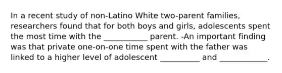 In a recent study of non-Latino White two-parent families, researchers found that for both boys and girls, adolescents spent the most time with the ___________ parent. -An important finding was that private one-on-one time spent with the father was linked to a higher level of adolescent __________ and ____________.