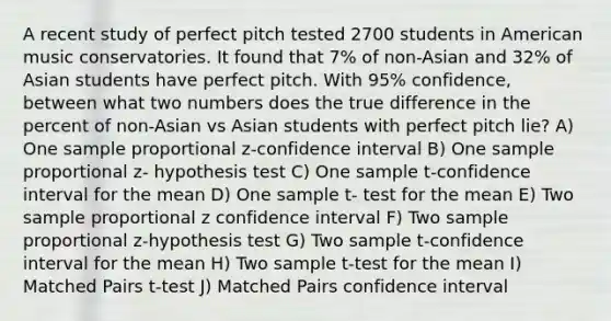 A recent study of perfect pitch tested 2700 students in American music conservatories. It found that 7% of non-Asian and 32% of Asian students have perfect pitch. With 95% confidence, between what two numbers does the true difference in the percent of non-Asian vs Asian students with perfect pitch lie? A) One sample proportional z-confidence interval B) One sample proportional z- hypothesis test C) One sample t-confidence interval for the mean D) One sample t- test for the mean E) Two sample proportional z confidence interval F) Two sample proportional z-hypothesis test G) Two sample t-confidence interval for the mean H) Two sample t-test for the mean I) Matched Pairs t-test J) Matched Pairs confidence interval