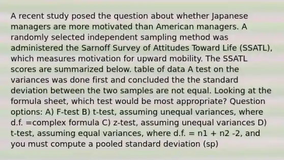 A recent study posed the question about whether Japanese managers are more motivated than American managers. A randomly selected independent sampling method was administered the Sarnoff Survey of Attitudes Toward Life (SSATL), which measures motivation for upward mobility. The SSATL scores are summarized below. table of data A test on the variances was done first and concluded the the standard deviation between the two samples are not equal. Looking at the formula sheet, which test would be most appropriate? Question options: A) F-test B) t-test, assuming unequal variances, where d.f. =complex formula C) z-test, assuming unequal variances D) t-test, assuming equal variances, where d.f. = n1 + n2 -2, and you must compute a pooled standard deviation (sp)