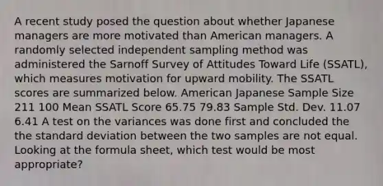 A recent study posed the question about whether Japanese managers are more motivated than American managers. A randomly selected independent sampling method was administered the Sarnoff Survey of Attitudes Toward Life (SSATL), which measures motivation for upward mobility. The SSATL scores are summarized below. American Japanese Sample Size 211 100 Mean SSATL Score 65.75 79.83 Sample Std. Dev. 11.07 6.41 A test on the variances was done first and concluded the the standard deviation between the two samples are not equal. Looking at the formula sheet, which test would be most appropriate?