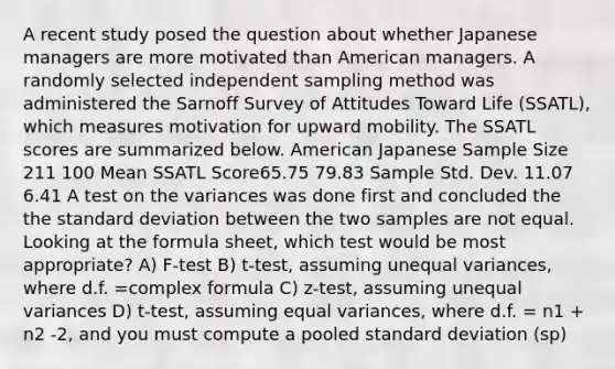 A recent study posed the question about whether Japanese managers are more motivated than American managers. A randomly selected independent sampling method was administered the Sarnoff Survey of Attitudes Toward Life (SSATL), which measures motivation for upward mobility. The SSATL scores are summarized below. American Japanese Sample Size 211 100 Mean SSATL Score65.75 79.83 Sample Std. Dev. 11.07 6.41 A test on the variances was done first and concluded the the standard deviation between the two samples are not equal. Looking at the formula sheet, which test would be most appropriate? A) F-test B) t-test, assuming unequal variances, where d.f. =complex formula C) z-test, assuming unequal variances D) t-test, assuming equal variances, where d.f. = n1 + n2 -2, and you must compute a pooled standard deviation (sp)