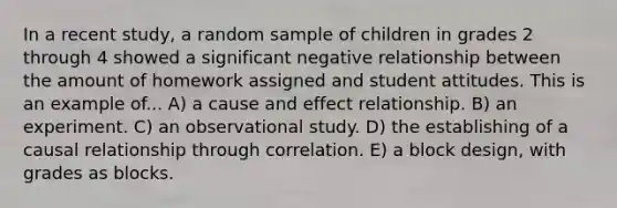 In a recent study, a random sample of children in grades 2 through 4 showed a significant negative relationship between the amount of homework assigned and student attitudes. This is an example of... A) a cause and effect relationship. B) an experiment. C) an observational study. D) the establishing of a causal relationship through correlation. E) a block design, with grades as blocks.