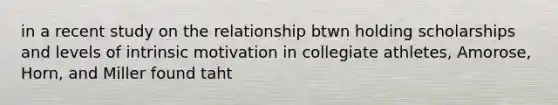 in a recent study on the relationship btwn holding scholarships and levels of intrinsic motivation in collegiate athletes, Amorose, Horn, and Miller found taht