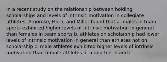 In a recent study on the relationship between holding scholarships and levels of intrinsic motivation in collegiate athletes, Amorose, Horn, and Miller found that a. males in team sports exhibited higher levels of intrinsic motivation in general than females in team sports b. athletes on scholarship had lower levels of intrinsic motivation in general than athletes not on scholarship c. male athletes exhibited higher levels of intrinsic motivation than female athletes d. a and b e. b and c