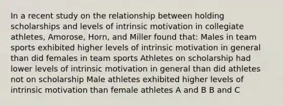 In a recent study on the relationship between holding scholarships and levels of intrinsic motivation in collegiate athletes, Amorose, Horn, and Miller found that: Males in team sports exhibited higher levels of intrinsic motivation in general than did females in team sports Athletes on scholarship had lower levels of intrinsic motivation in general than did athletes not on scholarship Male athletes exhibited higher levels of intrinsic motivation than female athletes A and B B and C