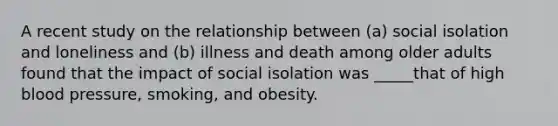 A recent study on the relationship between (a) social isolation and loneliness and (b) illness and death among older adults found that the impact of social isolation was _____that of high blood pressure, smoking, and obesity.