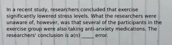 In a recent study, researchers concluded that exercise significantly lowered stress levels. What the researchers were unaware of, however, was that several of the participants in the exercise group were also taking anti-anxiety medications. The researchers' conclusion is a(n) _____ error.