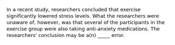 In a recent study, researchers concluded that exercise significantly lowered stress levels. What the researchers were unaware of, however, was that several of the participants in the exercise group were also taking anti-anxiety medications. The researchers' conclusion may be a(n) _____ error.