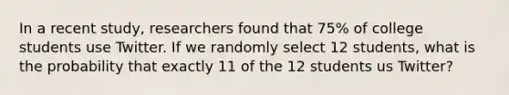 In a recent study, researchers found that 75% of college students use Twitter. If we randomly select 12 students, what is the probability that exactly 11 of the 12 students us Twitter?