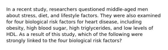 In a recent study, researchers questioned middle-aged men about stress, diet, and lifestyle factors. They were also examined for four biological risk factors for heart disease, including obesity, high blood sugar, high triglycerides, and low levels of HDL. As a result of this study, which of the following were strongly linked to the four biological risk factors?