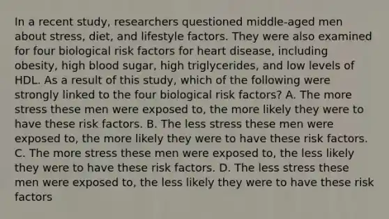 In a recent study, researchers questioned middle-aged men about stress, diet, and lifestyle factors. They were also examined for four biological risk factors for heart disease, including obesity, high blood sugar, high triglycerides, and low levels of HDL. As a result of this study, which of the following were strongly linked to the four biological risk factors? A. The more stress these men were exposed to, the more likely they were to have these risk factors. B. The less stress these men were exposed to, the more likely they were to have these risk factors. C. The more stress these men were exposed to, the less likely they were to have these risk factors. D. The less stress these men were exposed to, the less likely they were to have these risk factors