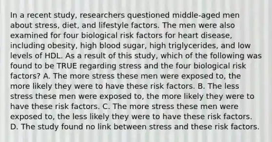 In a recent study, researchers questioned middle-aged men about stress, diet, and lifestyle factors. The men were also examined for four biological risk factors for heart disease, including obesity, high blood sugar, high triglycerides, and low levels of HDL. As a result of this study, which of the following was found to be TRUE regarding stress and the four biological risk factors? A. The more stress these men were exposed to, the more likely they were to have these risk factors. B. The less stress these men were exposed to, the more likely they were to have these risk factors. C. The more stress these men were exposed to, the less likely they were to have these risk factors. D. The study found no link between stress and these risk factors.