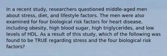 In a recent study, researchers questioned middle-aged men about stress, diet, and lifestyle factors. The men were also examined for four biological risk factors for heart disease, including obesity, high blood sugar, high triglycerides, and low levels of HDL. As a result of this study, which of the following was found to be TRUE regarding stress and the four biological risk factors?