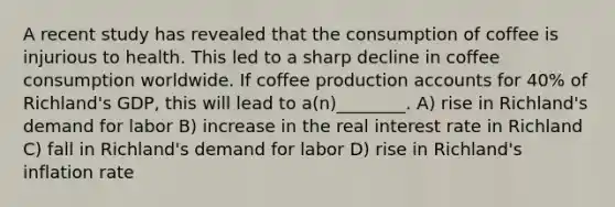 A recent study has revealed that the consumption of coffee is injurious to health. This led to a sharp decline in coffee consumption worldwide. If coffee production accounts for 40% of Richland's GDP, this will lead to a(n)________. A) rise in Richland's demand for labor B) increase in the real interest rate in Richland C) fall in Richland's demand for labor D) rise in Richland's inflation rate