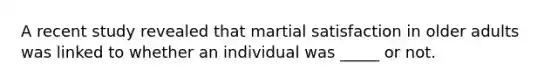 A recent study revealed that martial satisfaction in older adults was linked to whether an individual was _____ or not.