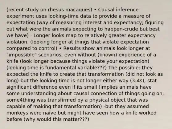 (recent study on rhesus macaques) • Causal inference experiment uses looking-time data to provide a measure of expectation (way of measuring interest and expectancy; figuring out what were the animals expecting to happen-crude but best we have) - Longer looks map to relatively greater expectancy violation. (looking longer at things that violate expectation compared to control) • Results show animals look longer at "impossible" scenarios, even without (known) experience of a knife (look longer because things violate your expectation) (looking time is fundamental variable???) The possible: they expected the knife to create that transformation (did not look as long)-but the looking time is not longer either way (3-4s); stat significant difference even if its small (implies animals have some understanding about causal connection of things going on; some4thing was transfirmed by a physical object that was capable of making that transformation) -but they assumed monkeys were naïve but might have seen how a knife worked before (why would this matter???)