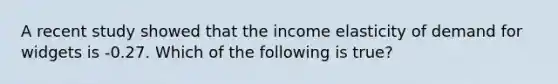 A recent study showed that the income elasticity of demand for widgets is -0.27. Which of the following is true?