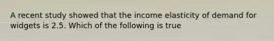 A recent study showed that the income elasticity of demand for widgets is 2.5. Which of the following is true