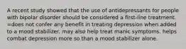 A recent study showed that the use of antidepressants for people with bipolar disorder should be considered a first-line treatment. =does not confer any benefit in treating depression when added to a mood stabilizer. may also help treat manic symptoms. helps combat depression more so than a mood stabilizer alone.