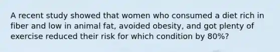 A recent study showed that women who consumed a diet rich in fiber and low in animal fat, avoided obesity, and got plenty of exercise reduced their risk for which condition by 80%?