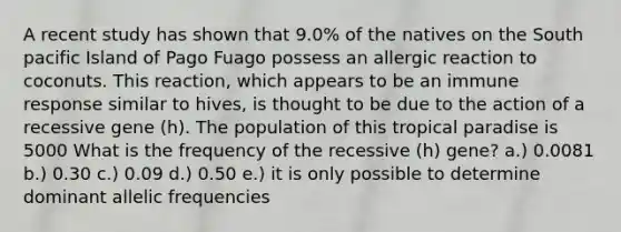 A recent study has shown that 9.0% of the natives on the South pacific Island of Pago Fuago possess an allergic reaction to coconuts. This reaction, which appears to be an immune response similar to hives, is thought to be due to the action of a recessive gene (h). The population of this tropical paradise is 5000 What is the frequency of the recessive (h) gene? a.) 0.0081 b.) 0.30 c.) 0.09 d.) 0.50 e.) it is only possible to determine dominant allelic frequencies