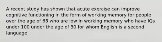 A recent study has shown that acute exercise can improve cognitive functioning in the form of working memory for people over the age of 65 who are low in working memory who have IQs under 100 under the age of 30 for whom English is a second language