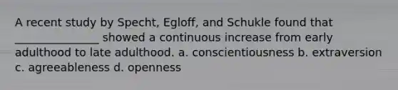 A recent study by Specht, Egloff, and Schukle found that _______________ showed a continuous increase from early adulthood to late adulthood. a. conscientiousness b. extraversion c. agreeableness d. openness