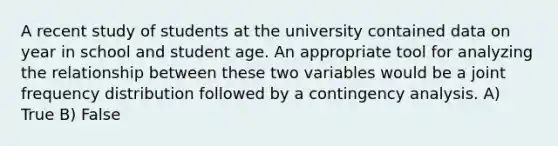 A recent study of students at the university contained data on year in school and student age. An appropriate tool for analyzing the relationship between these two variables would be a joint frequency distribution followed by a contingency analysis. A) True B) False