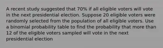 A recent study suggested that 70% if all eligible voters will vote in the next presidential election. Suppose 20 eligible voters were randomly selected from the population of all eligible voters. Use a binomial probability table to find the probability that more than 12 of the eligible voters sampled will vote in the next presidential election