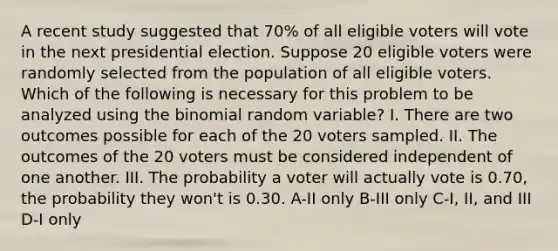 A recent study suggested that 70% of all eligible voters will vote in the next presidential election. Suppose 20 eligible voters were randomly selected from the population of all eligible voters. Which of the following is necessary for this problem to be analyzed using the binomial random variable? I. There are two outcomes possible for each of the 20 voters sampled. II. The outcomes of the 20 voters must be considered independent of one another. III. The probability a voter will actually vote is 0.70, the probability they won't is 0.30. A-II only B-III only C-I, II, and III D-I only