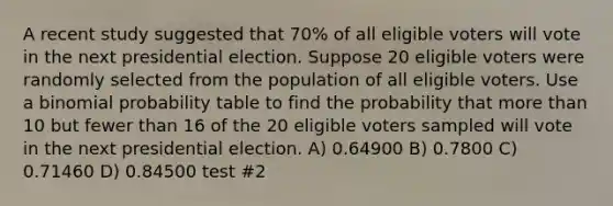 A recent study suggested that 70% of all eligible voters will vote in the next presidential election. Suppose 20 eligible voters were randomly selected from the population of all eligible voters. Use a binomial probability table to find the probability that more than 10 but fewer than 16 of the 20 eligible voters sampled will vote in the next presidential election. A) 0.64900 B) 0.7800 C) 0.71460 D) 0.84500 test #2