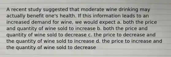 A recent study suggested that moderate wine drinking may actually benefit one's health. If this information leads to an increased demand for wine, we would expect a. both the price and quantity of wine sold to increase b. both the price and quantity of wine sold to decrease c. the price to decrease and the quantity of wine sold to increase d. the price to increase and the quantity of wine sold to decrease