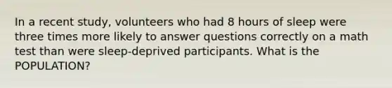 In a recent study, volunteers who had 8 hours of sleep were three times more likely to answer questions correctly on a math test than were sleep-deprived participants. What is the POPULATION?