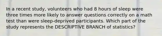 In a recent study, volunteers who had 8 hours of sleep were three times more likely to answer questions correctly on a math test than were sleep-deprived participants. Which part of the study represents the DESCRIPTIVE BRANCH of statistics?