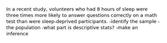 In a recent​ study, volunteers who had 8 hours of sleep were three times more likely to answer questions correctly on a math test than were​ sleep-deprived participants. -identify the sample -the population -what part is descriptive stats? -make an inference