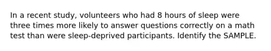 In a recent study, volunteers who had 8 hours of sleep were three times more likely to answer questions correctly on a math test than were sleep-deprived participants. Identify the SAMPLE.