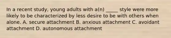 In a recent study, young adults with a(n) _____ style were more likely to be characterized by less desire to be with others when alone. A. secure attachment B. anxious attachment C. avoidant attachment D. autonomous attachment