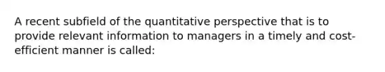 A recent subfield of the quantitative perspective that is to provide relevant information to managers in a timely and cost-efficient manner is called: