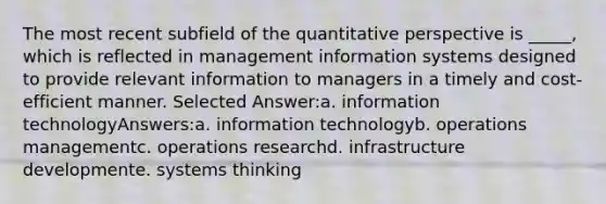 The most recent subfield of the quantitative perspective is _____, which is reflected in management information systems designed to provide relevant information to managers in a timely and cost-efficient manner. Selected Answer:a. information technologyAnswers:a. information technologyb. operations managementc. operations researchd. infrastructure developmente. systems thinking