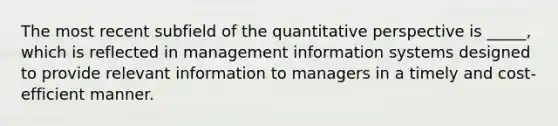 The most recent subfield of the quantitative perspective is _____, which is reflected in management information systems designed to provide relevant information to managers in a timely and cost-efficient manner.