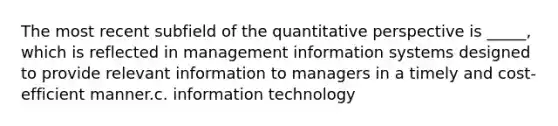 The most recent subfield of the quantitative perspective is _____, which is reflected in management information systems designed to provide relevant information to managers in a timely and cost-efficient manner.c. information technology